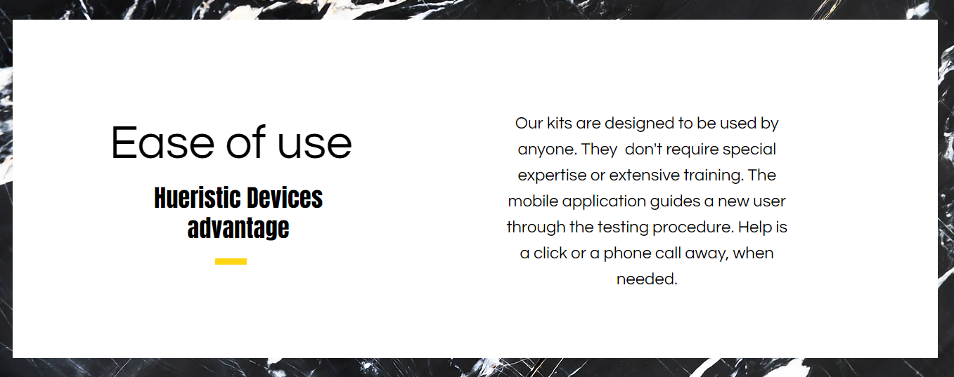 Hueristic Devices testing kits are designed to be used by anyone. They  don't require special expertise or extensive training. The mobile application guides a new user through the testing procedure. Help is a click or a phone call away.